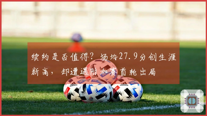续约是否值得？场均27.9分创生涯新高，却遭遇附加赛首轮出局