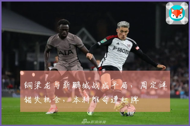 铜梁龙与新鹏城战成平局，周定洋错失机会，本科维奇遭红牌