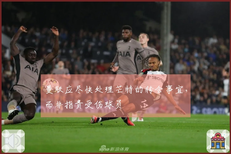 曼联应尽快处理芒特的转会事宜，而非指责受伤球员