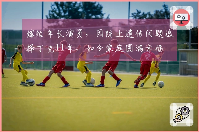 嫁给年长演员，因防止遗传问题选择丁克11年，如今家庭圆满幸福