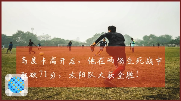 乌度卡离开后，他在两场生死战中狂砍71分，太阳队大获全胜！