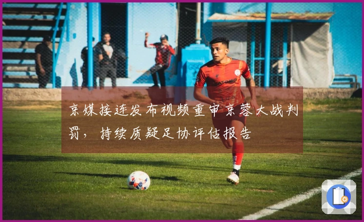 京媒接连发布视频重审京蓉大战判罚，持续质疑足协评估报告