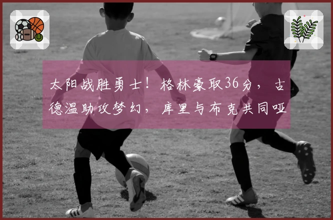 太阳战胜勇士！格林豪取36分，古德温助攻梦幻，库里与布克共同哑火！